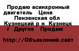 Продаю асинхронный двигатель › Цена ­ 20 000 - Пензенская обл., Кузнецкий р-н, Кузнецк г. Другое » Продам   